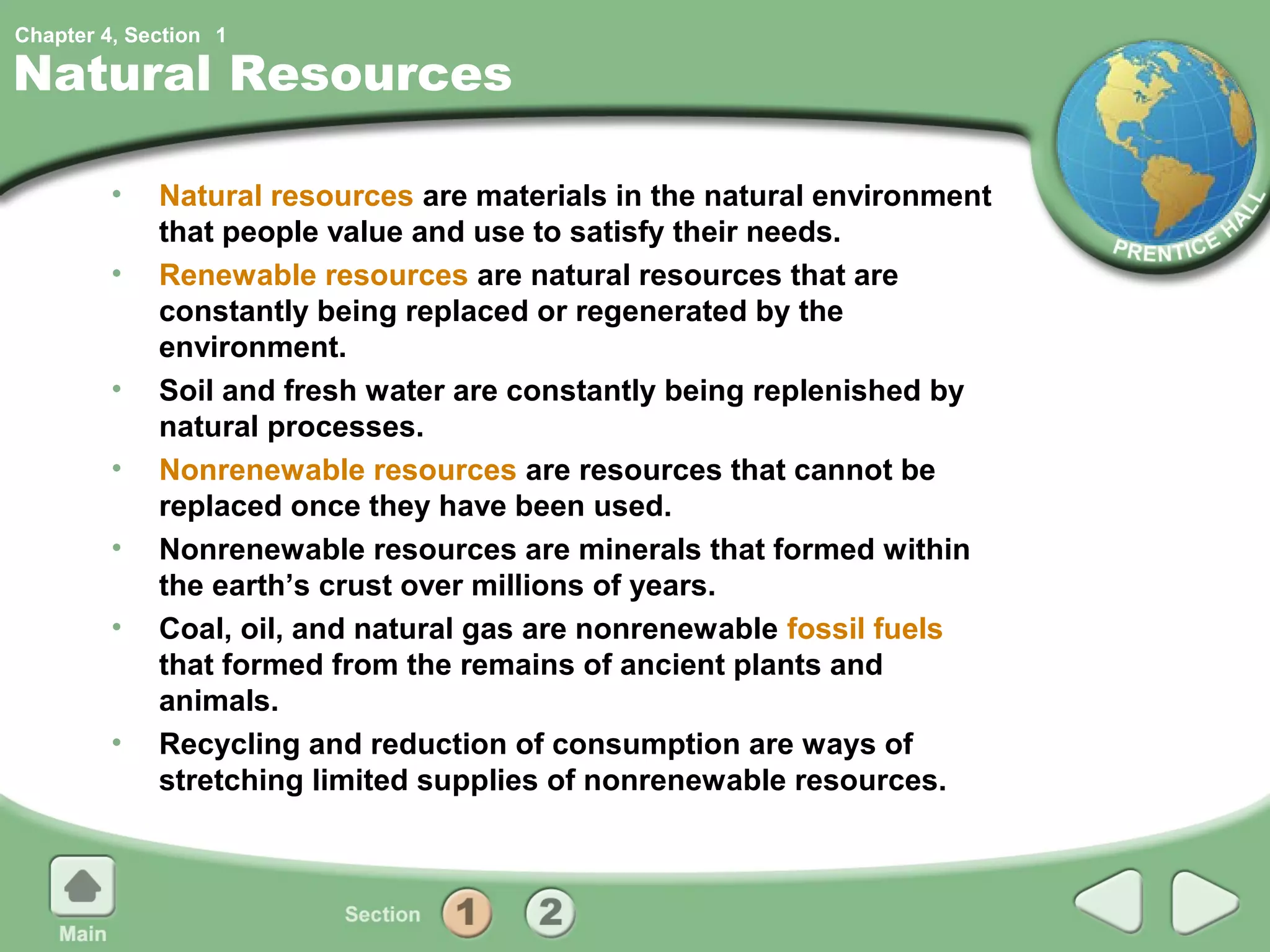 Chapter 4, Section 1

Natural Resources

         •   Natural resources are materials in the natural environment
             that people value and use to satisfy their needs.
         •   Renewable resources are natural resources that are
             constantly being replaced or regenerated by the
             environment.
         •   Soil and fresh water are constantly being replenished by
             natural processes.
         •   Nonrenewable resources are resources that cannot be
             replaced once they have been used.
         •   Nonrenewable resources are minerals that formed within
             the earth’s crust over millions of years.
         •   Coal, oil, and natural gas are nonrenewable fossil fuels
             that formed from the remains of ancient plants and
             animals.
         •   Recycling and reduction of consumption are ways of
             stretching limited supplies of nonrenewable resources.
 