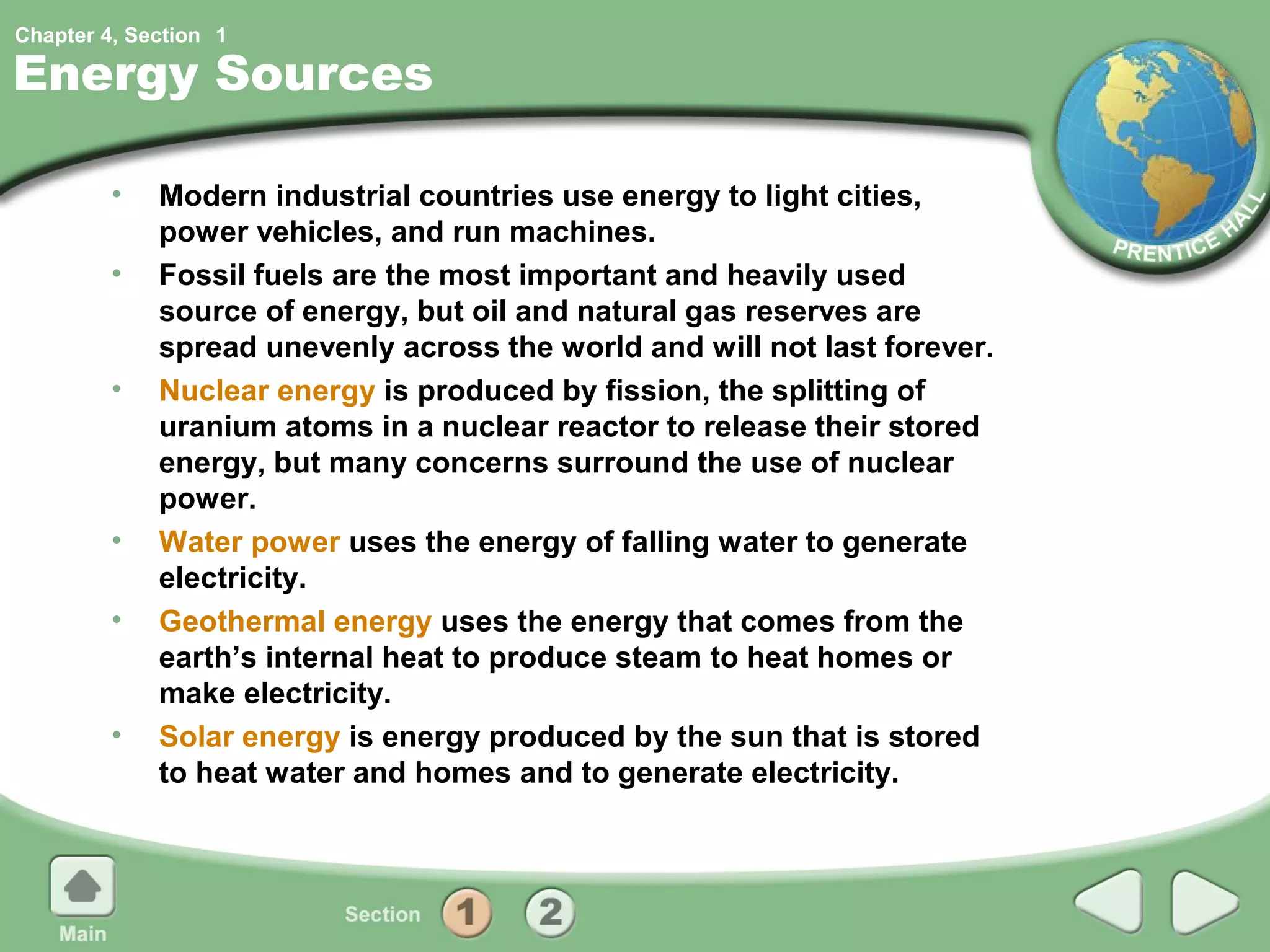 Chapter 4, Section 1

Energy Sources

         •   Modern industrial countries use energy to light cities,
             power vehicles, and run machines.
         •   Fossil fuels are the most important and heavily used
             source of energy, but oil and natural gas reserves are
             spread unevenly across the world and will not last forever.
         •   Nuclear energy is produced by fission, the splitting of
             uranium atoms in a nuclear reactor to release their stored
             energy, but many concerns surround the use of nuclear
             power.
         •   Water power uses the energy of falling water to generate
             electricity.
         •   Geothermal energy uses the energy that comes from the
             earth’s internal heat to produce steam to heat homes or
             make electricity.
         •   Solar energy is energy produced by the sun that is stored
             to heat water and homes and to generate electricity.
 
