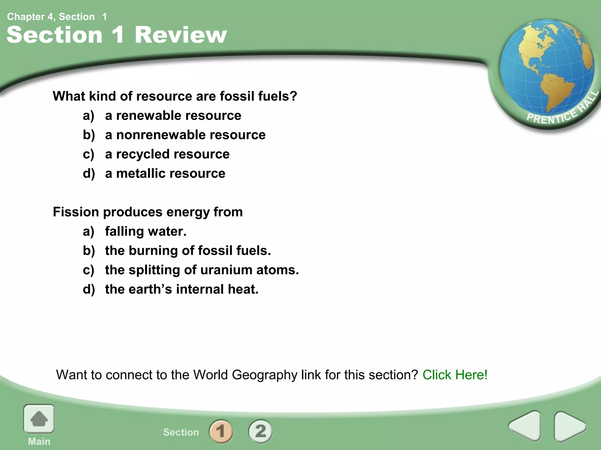 Chapter 4, Section 1

Section 1 Review

         What kind of resource are fossil fuels?
            a) a renewable resource
            b) a nonrenewable resource
            c) a recycled resource
            d) a metallic resource

         Fission produces energy from
              a) falling water.
              b) the burning of fossil fuels.
              c) the splitting of uranium atoms.
              d) the earth’s internal heat.




         Want to connect to the World Geography link for this section? Click Here!
 
