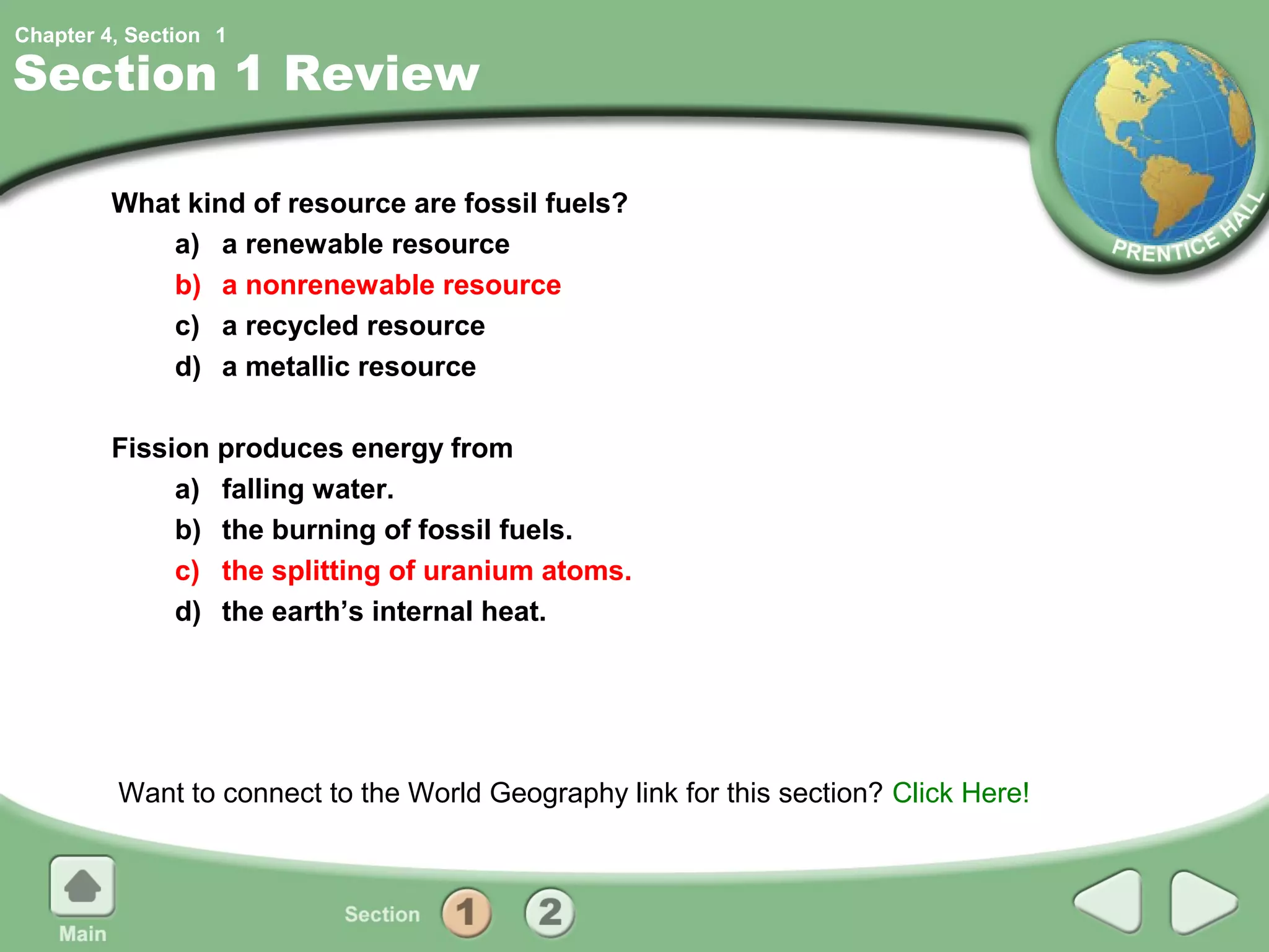 Chapter 4, Section 1

Section 1 Review

         What kind of resource are fossil fuels?
            a) a renewable resource
            b) a nonrenewable resource
            c) a recycled resource
            d) a metallic resource

         Fission produces energy from
              a) falling water.
              b) the burning of fossil fuels.
              c) the splitting of uranium atoms.
              d) the earth’s internal heat.




         Want to connect to the World Geography link for this section? Click Here!
 