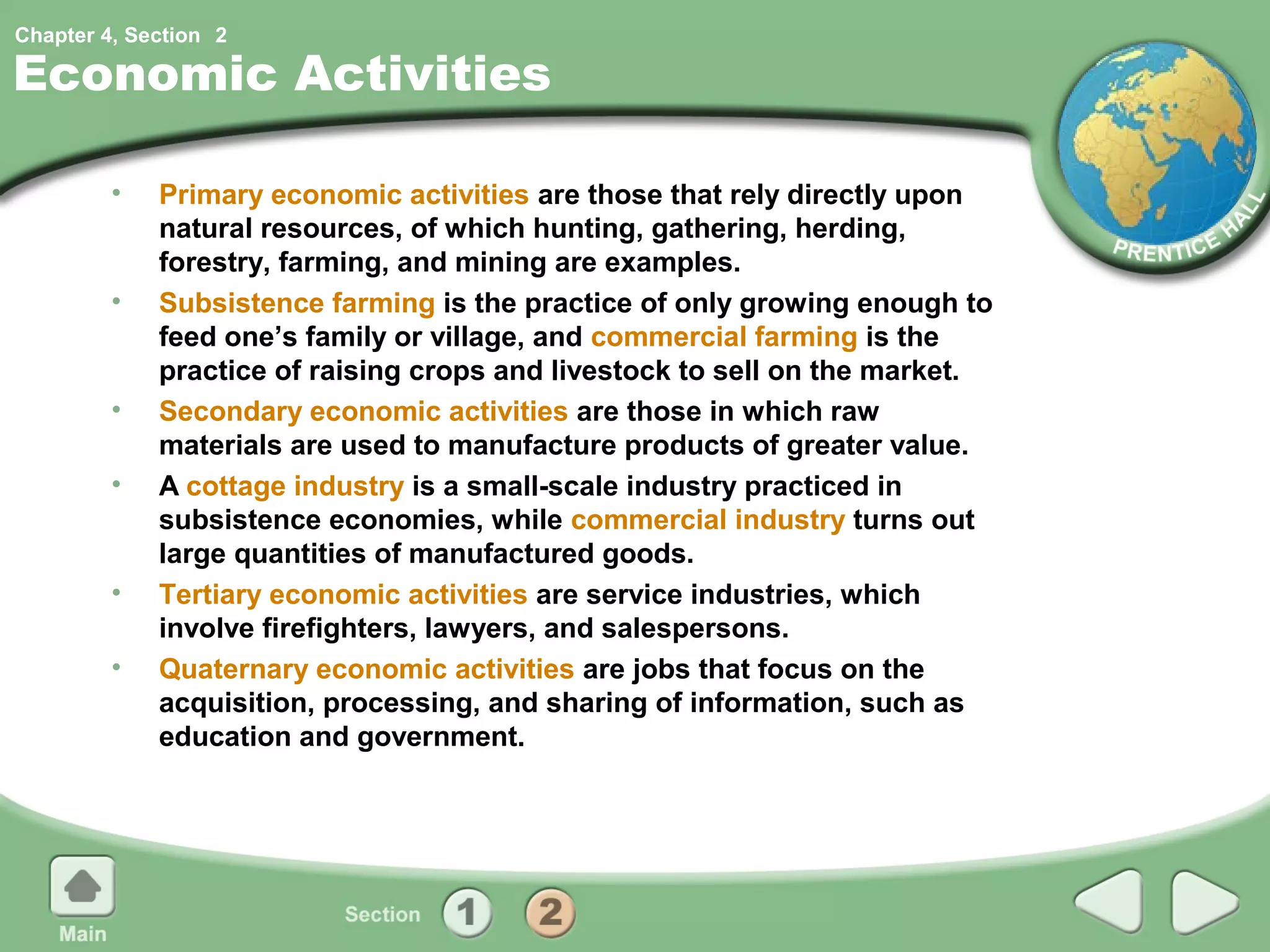 Chapter 4, Section 2

Economic Activities

         •   Primary economic activities are those that rely directly upon
             natural resources, of which hunting, gathering, herding,
             forestry, farming, and mining are examples.
         •   Subsistence farming is the practice of only growing enough to
             feed one’s family or village, and commercial farming is the
             practice of raising crops and livestock to sell on the market.
         •   Secondary economic activities are those in which raw
             materials are used to manufacture products of greater value.
         •   A cottage industry is a small-scale industry practiced in
             subsistence economies, while commercial industry turns out
             large quantities of manufactured goods.
         •   Tertiary economic activities are service industries, which
             involve firefighters, lawyers, and salespersons.
         •   Quaternary economic activities are jobs that focus on the
             acquisition, processing, and sharing of information, such as
             education and government.
 