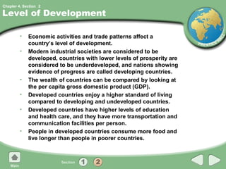 Chapter 4, Section 2

Level of Development

         •   Economic activities and trade patterns affect a
             country’s level of development.
         •   Modern industrial societies are considered to be
             developed, countries with lower levels of prosperity are
             considered to be underdeveloped, and nations showing
             evidence of progress are called developing countries.
         •   The wealth of countries can be compared by looking at
             the per capita gross domestic product (GDP).
         •   Developed countries enjoy a higher standard of living
             compared to developing and undeveloped countries.
         •   Developed countries have higher levels of education
             and health care, and they have more transportation and
             communication facilities per person.
         •   People in developed countries consume more food and
             live longer than people in poorer countries.
 