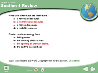 Chapter 4, Section 1

Section 1 Review

         What kind of resource are fossil fuels?
            a) a renewable resource
            b) a nonrenewable resource
            c) a recycled resource
            d) a metallic resource

         Fission produces energy from
              a) falling water.
              b) the burning of fossil fuels.
              c) the splitting of uranium atoms.
              d) the earth’s internal heat.




         Want to connect to the World Geography link for this section? Click Here!
 