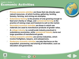 Chapter 4, Section 2

Economic Activities

         •   Primary economic activities are those that rely directly upon
             natural resources, of which hunting, gathering, herding,
             forestry, farming, and mining are examples.
         •   Subsistence farming is the practice of only growing enough to
             feed one’s family or village, and commercial farming is the
             practice of raising crops and livestock to sell on the market.
         •   Secondary economic activities are those in which raw
             materials are used to manufacture products of greater value.
         •   A cottage industry is a small-scale industry practiced in
             subsistence economies, while commercial industry turns out
             large quantities of manufactured goods.
         •   Tertiary economic activities are service industries, which
             involve firefighters, lawyers, and salespersons.
         •   Quaternary economic activities are jobs that focus on the
             acquisition, processing, and sharing of information, such as
             education and government.
 