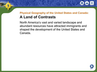 Physical Geography of the United States and Canada:
A Land of Contrasts
North America’s vast and varied landscape and
abundant resources have attracted immigrants and
shaped the development of the United States and
Canada.
NEXT
 