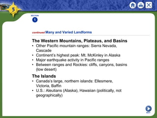 The Western Mountains, Plateaus, and Basins
• Other Pacific mountain ranges: Sierra Nevada,
Cascade
• Continent’s highest peak: Mt. McKinley in Alaska
• Major earthquake activity in Pacific ranges
• Between ranges and Rockies: cliffs, canyons, basins
(low desert)
SECTION
1
NEXT
continued Many and Varied Landforms
The Islands
• Canada’s large, northern islands: Ellesmere,
Victoria, Baffin
• U.S.: Aleutians (Alaska), Hawaiian (politically, not
geographically)
 