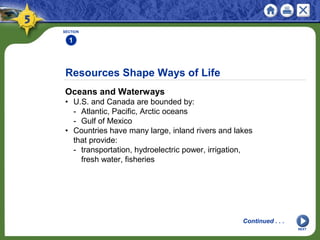 Resources Shape Ways of Life
Oceans and Waterways
• U.S. and Canada are bounded by:
- Atlantic, Pacific, Arctic oceans
- Gulf of Mexico
• Countries have many large, inland rivers and lakes
that provide:
- transportation, hydroelectric power, irrigation,
fresh water, fisheries
SECTION
1
NEXT
Continued . . .
 