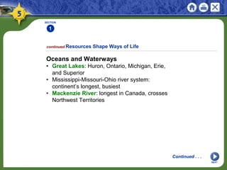 SECTION
1
NEXT
Oceans and Waterways
• Great Lakes: Huron, Ontario, Michigan, Erie,
and Superior
• Mississippi-Missouri-Ohio river system:
continent’s longest, busiest
• Mackenzie River: longest in Canada, crosses
Northwest Territories
continued Resources Shape Ways of Life
Continued . . .
 