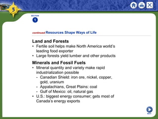 SECTION
1
NEXT
Land and Forests
• Fertile soil helps make North America world’s
leading food exporter
• Large forests yield lumber and other products
Minerals and Fossil Fuels
• Mineral quantity and variety make rapid
industrialization possible
- Canadian Shield: iron ore, nickel, copper,
gold, uranium
- Appalachians, Great Plains: coal
- Gulf of Mexico: oil, natural gas
• U.S.: biggest energy consumer; gets most of
Canada’s energy exports
continued Resources Shape Ways of Life
 