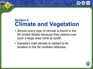 NEXT
Section 2
Climate and Vegetation
• Almost every type of climate is found in the
50 United States because they extend over
such a large area north to south.
• Canada’s cold climate is related to its
location in the far northern latitudes.
 