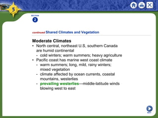 SECTION
2
NEXT
Moderate Climates
• North central, northeast U.S, southern Canada
are humid continental
- cold winters; warm summers; heavy agriculture
• Pacific coast has marine west coast climate
- warm summers; long, mild, rainy winters;
mixed vegetation
- climate affected by ocean currents, coastal
mountains, westerlies
- prevailing westerlies—middle-latitude winds
blowing west to east
continued Shared Climates and Vegetation
 
