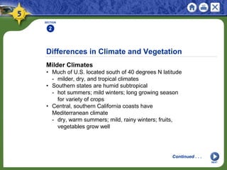 Differences in Climate and Vegetation
Milder Climates
• Much of U.S. located south of 40 degrees N latitude
- milder, dry, and tropical climates
• Southern states are humid subtropical
- hot summers; mild winters; long growing season
for variety of crops
• Central, southern California coasts have
Mediterranean climate
- dry, warm summers; mild, rainy winters; fruits,
vegetables grow well
SECTION
2
Continued . . .
NEXT
 