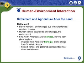 Settlement and Agriculture Alter the Land
Settlement
• Before humans, land changed due to natural forces:
weather, erosion
• Human settlers adapted to, and changed, the
environment
• First North Americans were nomads, moving from
place to place
- migrated from Asia over Beringia, a land bridge
from Siberia to Alaska
- hunted, fished, and gathered plants; settled near
rivers and streams
Human-Environment Interaction
SECTION
3
NEXT
Continued . . .
 