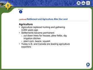 SECTION
3
NEXT
Agriculture
• Agriculture replaced hunting and gathering
3,000 years ago
• Settlements became permanent
- cut down trees for houses, plow fields, dig
irrigation ditches
- plant corn, beans, squash
• Today U.S. and Canada are leading agriculture
exporters
continued Settlement and Agriculture Alter the Land
 