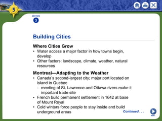 Building Cities
Where Cities Grow
• Water access a major factor in how towns begin,
develop
• Other factors: landscape, climate, weather, natural
resources
SECTION
3
NEXT
Continued . . .
Montreal—Adapting to the Weather
• Canada’s second-largest city; major port located on
island in Quebec
- meeting of St. Lawrence and Ottawa rivers make it
important trade site
• French build permanent settlement in 1642 at base
of Mount Royal
• Cold winters force people to stay inside and build
underground areas
 