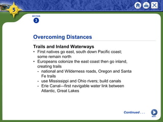 Overcoming Distances
Trails and Inland Waterways
• First natives go east, south down Pacific coast;
some remain north
• Europeans colonize the east coast then go inland,
creating trails
- national and Wilderness roads, Oregon and Santa
Fe trails
- use Mississippi and Ohio rivers; build canals
- Erie Canal—first navigable water link between
Atlantic, Great Lakes
SECTION
3
NEXT
Continued . . .
 