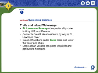 SECTION
3
NEXT
Trails and Inland Waterways
• St. Lawrence Seaway—deepwater ship route
built by U.S. and Canada
• Connects Great Lakes to Atlantic by way of St.
Lawrence River
• Gated-off sections called locks raise and lower
the water and ships
• Large ocean vessels can get to industrial and
agricultural heartland
continued Overcoming Distances
Continued . . .
 