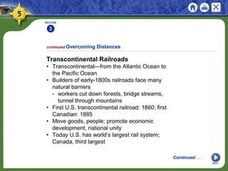 SECTION
3
NEXT
Transcontinental Railroads
• Transcontinental—from the Atlantic Ocean to
the Pacific Ocean
• Builders of early-1800s railroads face many
natural barriers
- workers cut down forests, bridge streams,
tunnel through mountains
• First U.S. transcontinental railroad: 1860; first
Canadian: 1885
• Move goods, people; promote economic
development, national unity
• Today U.S. has world’s largest rail system;
Canada, third largest
continued Overcoming Distances
Continued . . .
 