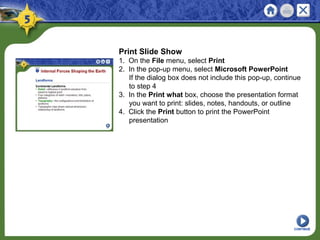 Print Slide Show
1. On the File menu, select Print
2. In the pop-up menu, select Microsoft PowerPoint
If the dialog box does not include this pop-up, continue
to step 4
3. In the Print what box, choose the presentation format
you want to print: slides, notes, handouts, or outline
4. Click the Print button to print the PowerPoint
presentation
CONTINUE
 