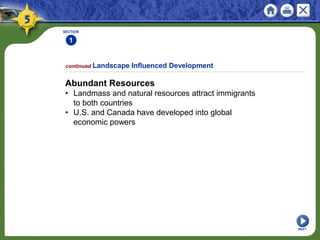 SECTION
1
NEXT
Abundant Resources
• Landmass and natural resources attract immigrants
to both countries
• U.S. and Canada have developed into global
economic powers
continued Landscape Influenced Development
 