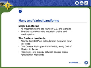 Many and Varied Landforms
Major Landforms
• All major landforms are found in U.S. and Canada
• The two countries share mountain chains and
interior plains
SECTION
1
NEXT
Continued . . .
The Eastern Lowlands
• Atlantic Coastal Plain extends from Delaware down
to Florida
• Gulf Coastal Plain goes from Florida, along Gulf of
Mexico, to Texas
• Piedmont—low plateau between coastal plains,
Appalachian Highlands
 