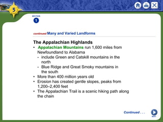SECTION
1
NEXT
The Appalachian Highlands
• Appalachian Mountains run 1,600 miles from
Newfoundland to Alabama
- include Green and Catskill mountains in the
north
- Blue Ridge and Great Smoky mountains in
the south
• More than 400 million years old
• Erosion has created gentle slopes, peaks from
1,200–2,400 feet
• The Appalachian Trail is a scenic hiking path along
the chain
continued Many and Varied Landforms
Continued . . .
 