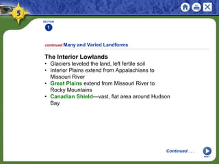 SECTION
1
NEXT
The Interior Lowlands
• Glaciers leveled the land, left fertile soil
• Interior Plains extend from Appalachians to
Missouri River
• Great Plains extend from Missouri River to
Rocky Mountains
• Canadian Shield—vast, flat area around Hudson
Bay
continued Many and Varied Landforms
Continued . . .
 