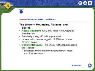 SECTION
1
NEXT
The Western Mountains, Plateaus, and
Basins
• Rocky Mountains run 3,000 miles from Alaska to
New Mexico
• Relatively young: 80 million years old
• Less erosion means rugged, 12,000-foot, snow-
covered peaks
• Continental Divide—the line of highest points along
the Rockies
- separates rivers that flow eastward from those
that flow westward
continued Many and Varied Landforms
Continued . . .
 