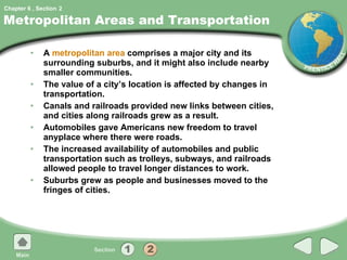 Metropolitan Areas and Transportation A  metropolitan area  comprises a major city and its surrounding suburbs, and it might also include nearby smaller communities. The value of a city’s location is affected by changes in transportation. Canals and railroads provided new links between cities, and cities along railroads grew as a result. Automobiles gave Americans new freedom to travel anyplace where there were roads. The increased availability of automobiles and public transportation such as trolleys, subways, and railroads allowed people to travel longer distances to work. Suburbs grew as people and businesses moved to the fringes of cities. 2 