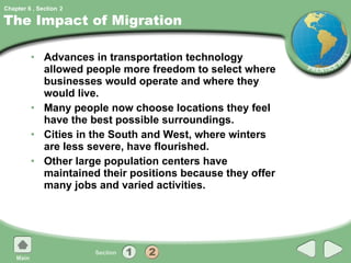 The Impact of Migration Advances in transportation technology allowed people more freedom to select where businesses would operate and where they would live. Many people now choose locations they feel have the best possible surroundings. Cities in the South and West, where winters are less severe, have flourished. Other large population centers have maintained their positions because they offer many jobs and varied activities. 2 
