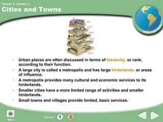 Cities and Towns Urban places are often discussed in terms of  hierarchy,  or rank, according to their function. A large city is called a metropolis and has large  hinterlands,  or areas of influence. A metropolis provides many cultural and economic services to its hinterlands. Smaller cities have a more limited range of activities and smaller hinterlands. Small towns and villages provide limited, basic services. 2 