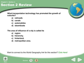 Section 2 Review What transportation technology has promoted the growth of suburbs?  a) railroads b) canals c) automobiles d) steamboats The area of influence of a city is called its a) region. b) hierarchy. c) hinterland. d) metropolitan area. Want to connect to the World Geography link for this section?  Click Here! 2 