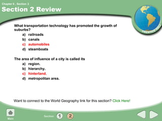 Section 2 Review What transportation technology has promoted the growth of suburbs?  a) railroads b) canals c) automobiles d) steamboats The area of influence of a city is called its a) region. b) hierarchy. c) hinterland. d) metropolitan area. Want to connect to the World Geography link for this section?  Click Here! 2 