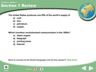 Section 1 Review The United States produces one fifth of the world’s supply of a) coal. b) zinc. c) petroleum. d) copper. Which invention revolutionized communication in the 1800s? a) steam engine b) telegraph c) printing press d) Internet Want to connect to the World Geography link for this section?  Click Here! 1 