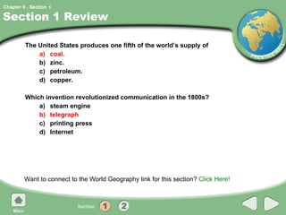 Section 1 Review The United States produces one fifth of the world’s supply of a) coal. b) zinc. c) petroleum. d) copper. Which invention revolutionized communication in the 1800s? a) steam engine b) telegraph c) printing press d) Internet Want to connect to the World Geography link for this section?  Click Here! 1 