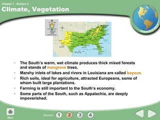 Climate, Vegetation The South’s warm, wet climate produces thick mixed forests and stands of  mangrove  trees. Marshy inlets of lakes and rivers in Louisiana are called  bayous. Rich soils, ideal for agriculture, attracted Europeans, some of whom built large plantations. Farming is still important to the South’s economy. Some parts of the South, such as Appalachia, are deeply impoverished. 2 