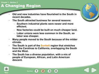 A Changing Region Old and new industries have flourished in the South in recent decades. The South attracted business for several reasons: Southern industrial plants were newer and more efficient. New factories could be built on much cheaper land. Labor unions were less common in the South, so labor was cheaper. Many people moved to the South because of the milder climate. The South is part of the  Sunbelt  region that stretches from the Carolinas to California, overlapping the South and the West. The South has a diverse population, with a mix of people of European, African, and Latin American descent. 2 
