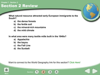 Section 2 Review What natural resource attracted early European immigrants to the South? a) the dense forests b) the fertile soil c) the mineral-rich mountains d) the mild climate In what area were many textile mills built in the 1840s? a) Appalachia b) the bayou c) the Fall Line d) the Sunbelt Want to connect to the World Geography link for this section?  Click Here! 2 