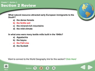 Section 2 Review What natural resource attracted early European immigrants to the South? a) the dense forests b) the fertile soil c) the mineral-rich mountains d) the mild climate In what area were many textile mills built in the 1840s? a) Appalachia b) the bayou c) the Fall Line d) the Sunbelt Want to connect to the World Geography link for this section?  Click Here! 2 