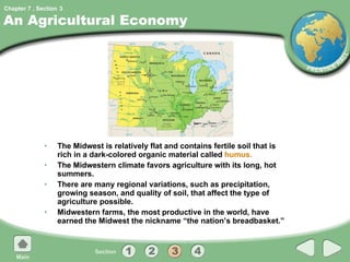An Agricultural Economy The Midwest is relatively flat and contains fertile soil that is rich in a dark-colored organic material called  humus. The Midwestern climate favors agriculture with its long, hot summers. There are many regional variations, such as precipitation, growing season, and quality of soil, that affect the type of agriculture possible. Midwestern farms, the most productive in the world, have earned the Midwest the nickname “the nation’s breadbasket.” 3 