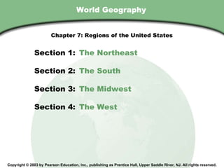 World Geography Copyright © 2003 by Pearson Education, Inc., publishing as Prentice Hall, Upper Saddle River, NJ. All rights reserved. Section 1:  The Northeast Section 2:  The South Section 3:  The Midwest Section 4:  The West Chapter 7: Regions of the United States 