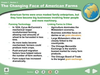The Changing Face of American Farms Farming Technology In 1834, Cyrus McCormick’s mechanical reaper revolutionized farming, allowing vast amounts of wheat to be harvested in less time. As more tasks became mechanized, farmers could produce more crops. Push-and-pull migration factors have helped reduce the number of farm workers. Farm output has increased dramatically. Linking Farms to Cities Agriculture dominates the Midwestern economy. Business activities focus on dairies or on  grain elevators. Large Midwestern cities are closely linked to the countryside. The Chicago Mercantile Exchange is the world’s busiest market for many farm products. The Chicago Board of Trade is the largest  grain exchange. American farms were once modest family enterprises, but they have become big businesses involving fewer people and more machinery. 3 