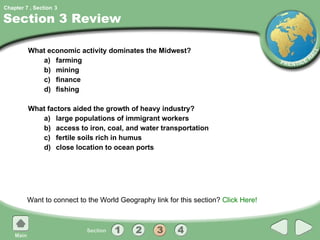 Section 3 Review What economic activity dominates the Midwest? a) farming b) mining c) finance d) fishing What factors aided the growth of heavy industry? a) large populations of immigrant workers b) access to iron, coal, and water transportation c) fertile soils rich in humus d) close location to ocean ports Want to connect to the World Geography link for this section?  Click Here! 3 