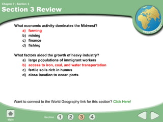 Section 3 Review What economic activity dominates the Midwest? a) farming b) mining c) finance d) fishing What factors aided the growth of heavy industry? a) large populations of immigrant workers b) access to iron, coal, and water transportation c) fertile soils rich in humus d) close location to ocean ports Want to connect to the World Geography link for this section?  Click Here! 3 