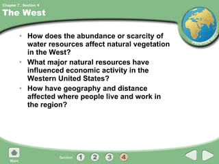 The West How does the abundance or scarcity of water resources affect natural vegetation in the West? What major natural resources have influenced economic activity in the Western United States? How have geography and distance affected where people live and work in the region? 4 
