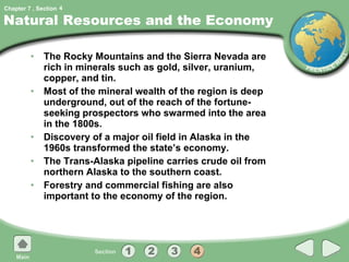 Natural Resources and the Economy The Rocky Mountains and the Sierra Nevada are rich in minerals such as gold, silver, uranium, copper, and tin. Most of the mineral wealth of the region is deep underground, out of the reach of the fortune-seeking prospectors who swarmed into the area in the 1800s. Discovery of a major oil field in Alaska in the 1960s transformed the state’s economy. The Trans-Alaska pipeline carries crude oil from northern Alaska to the southern coast. Forestry and commercial fishing are also important to the economy of the region. 4 
