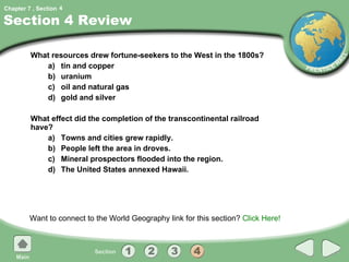 Section 4 Review What resources drew fortune-seekers to the West in the 1800s? a) tin and copper b) uranium c) oil and natural gas d) gold and silver What effect did the completion of the transcontinental railroad have? a) Towns and cities grew rapidly. b) People left the area in droves. c) Mineral prospectors flooded into the region. d) The United States annexed Hawaii. Want to connect to the World Geography link for this section?  Click Here! 4 