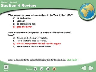 Section 4 Review What resources drew fortune-seekers to the West in the 1800s? a) tin and copper b) uranium c) oil and natural gas d) gold and silver What effect did the completion of the transcontinental railroad have? a) Towns and cities grew rapidly. b) People left the area in droves. c) Mineral prospectors flooded into the region. d) The United States annexed Hawaii. Want to connect to the World Geography link for this section?  Click Here! 4 