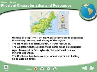 Physical Characteristics and Resources Millions of people visit the Northeast every year to experience the scenery, culture, and history of the region. The Northeast has relatively few natural resources. The Appalachian Mountains make some areas quite rugged. Apart from coal in Pennsylvania, the Northeast has few mineral resources. The Northeast has been a center of commerce and fishing since Colonial times.  1 