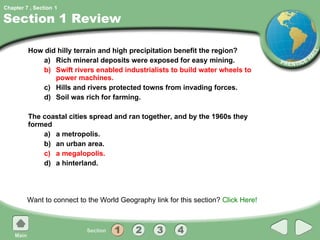 Section 1 Review How did hilly terrain and high precipitation benefit the region? a) Rich mineral deposits were exposed for easy mining. b) Swift rivers enabled industrialists to build water wheels to power machines. c) Hills and rivers protected towns from invading forces. d) Soil was rich for farming. The coastal cities spread and ran together, and by the 1960s they formed a) a metropolis. b) an urban area. c) a megalopolis. d) a hinterland. Want to connect to the World Geography link for this section?  Click Here! 1 